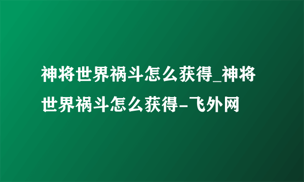 神将世界祸斗怎么获得_神将世界祸斗怎么获得-飞外网