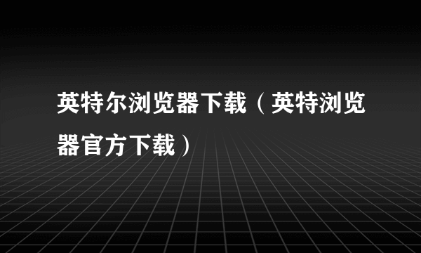 英特尔浏览器下载（英特浏览器官方下载）