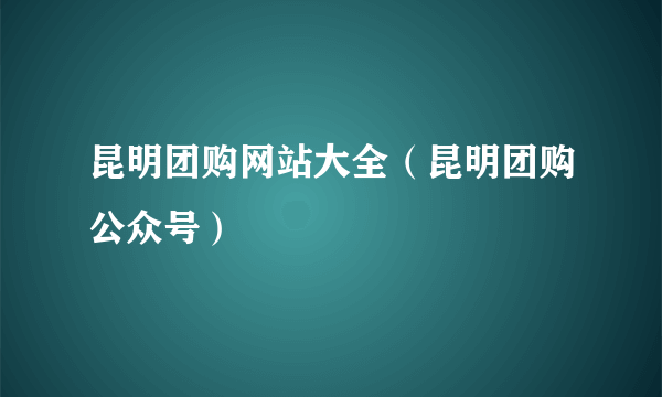 昆明团购网站大全（昆明团购公众号）