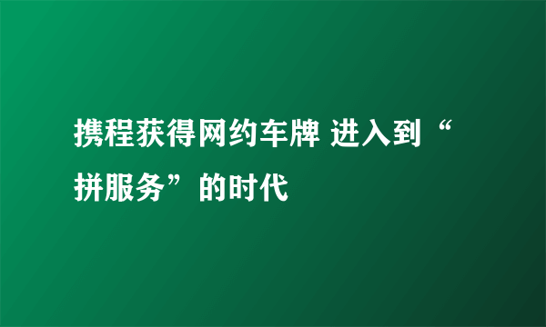 携程获得网约车牌 进入到“拼服务”的时代