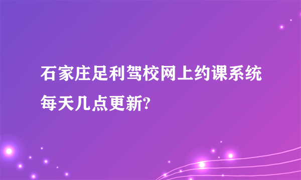 石家庄足利驾校网上约课系统每天几点更新?