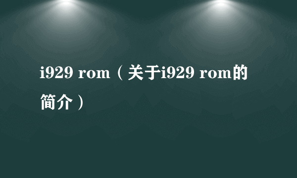 i929 rom（关于i929 rom的简介）