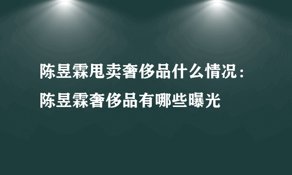 陈昱霖甩卖奢侈品什么情况：陈昱霖奢侈品有哪些曝光