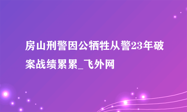 房山刑警因公牺牲从警23年破案战绩累累_飞外网