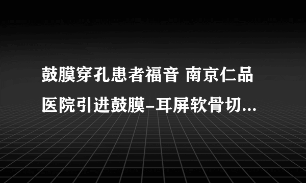 鼓膜穿孔患者福音 南京仁品医院引进鼓膜-耳屏软骨切膜修补技术