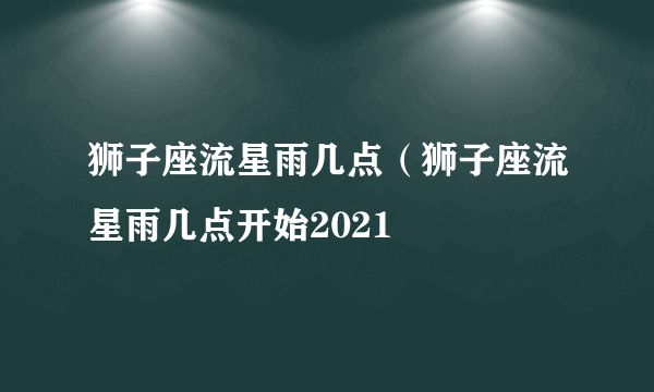 狮子座流星雨几点（狮子座流星雨几点开始2021