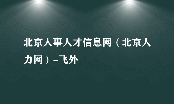 北京人事人才信息网（北京人力网）-飞外