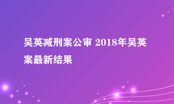 吴英减刑案公审 2018年吴英案最新结果