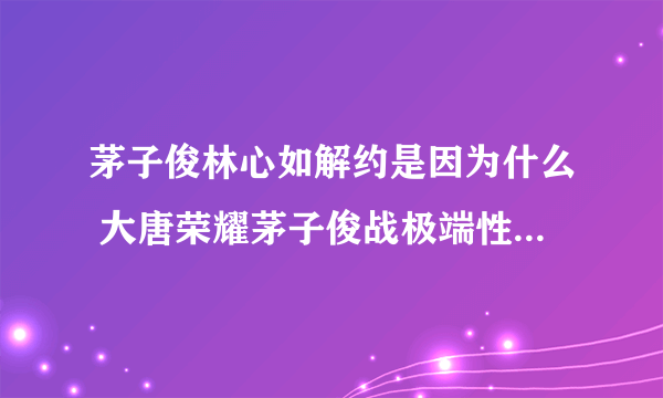 茅子俊林心如解约是因为什么 大唐荣耀茅子俊战极端性格 _飞外网