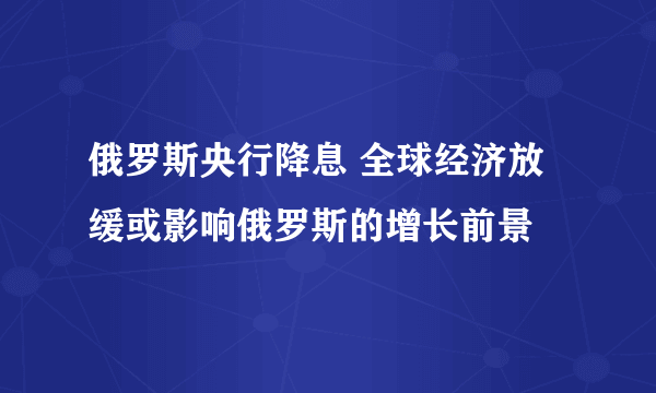 俄罗斯央行降息 全球经济放缓或影响俄罗斯的增长前景