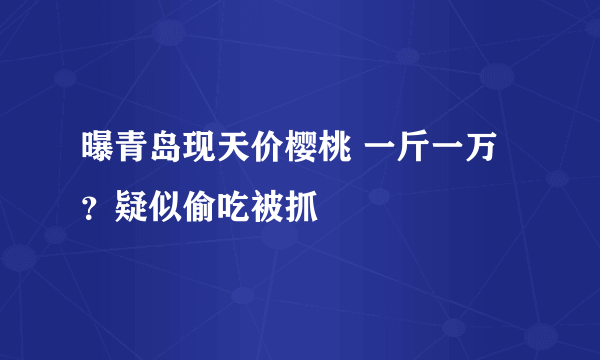 曝青岛现天价樱桃 一斤一万？疑似偷吃被抓