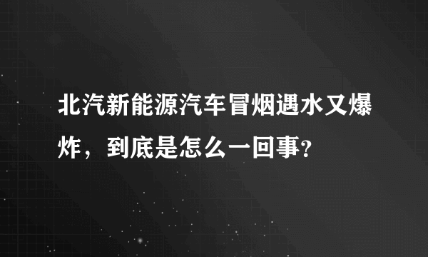 北汽新能源汽车冒烟遇水又爆炸，到底是怎么一回事？