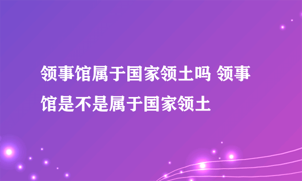 领事馆属于国家领土吗 领事馆是不是属于国家领土