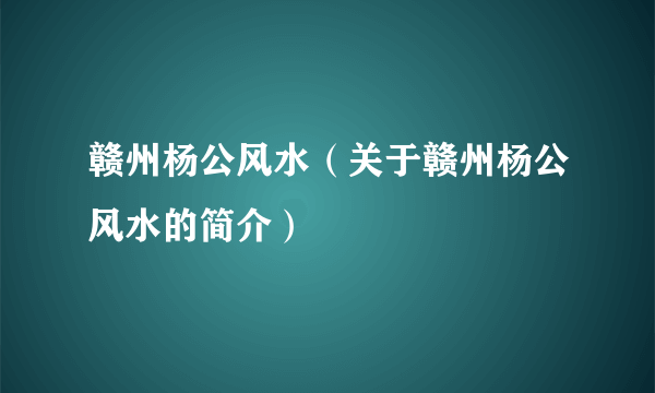 赣州杨公风水（关于赣州杨公风水的简介）