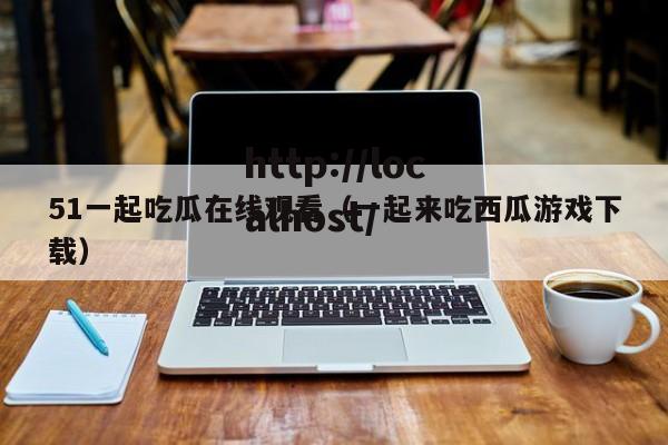 51一起吃瓜在线观看（一起来吃西瓜游戏下载）